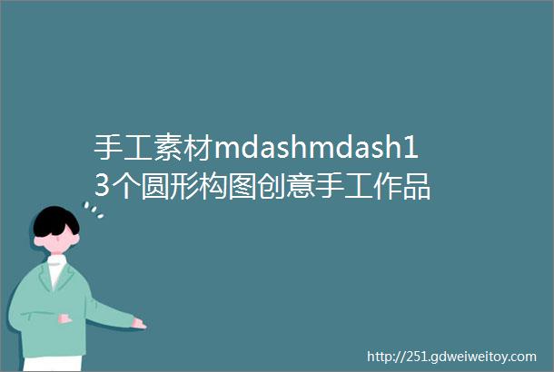 手工素材mdashmdash13个圆形构图创意手工作品